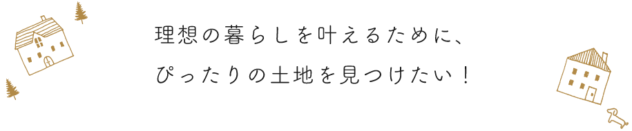 理想の暮らしを叶えるために、ぴったりの土地を見つけたい！