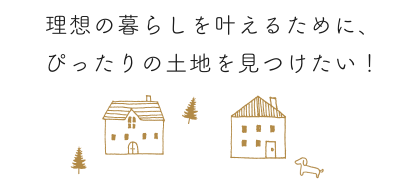 理想の暮らしを叶えるために、ぴったりの土地を見つけたい！